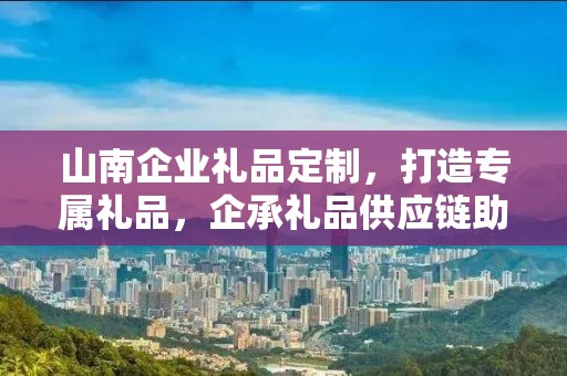 山南企业礼品定制，打造专属礼品，企承礼品供应链助力商务往来
